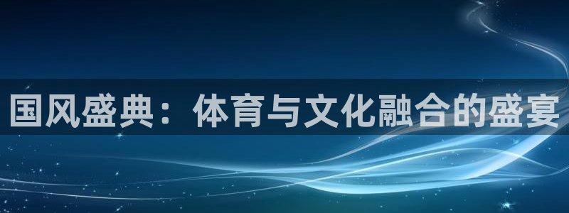 米兰体育综合官网：国风盛典：体育与文化融合的盛宴